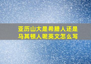 亚历山大是希腊人还是马其顿人呢英文怎么写