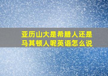 亚历山大是希腊人还是马其顿人呢英语怎么说