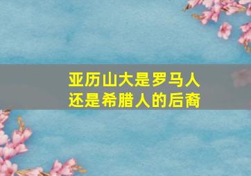 亚历山大是罗马人还是希腊人的后裔