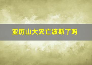 亚历山大灭亡波斯了吗