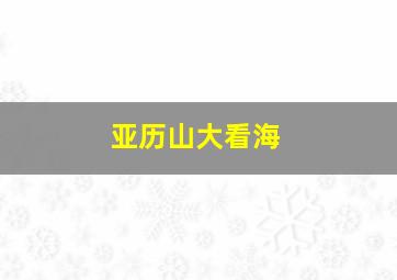 亚历山大看海