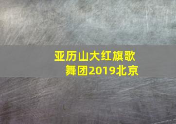 亚历山大红旗歌舞团2019北京