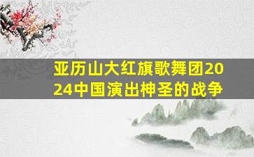 亚历山大红旗歌舞团2024中国演出柛圣的战争