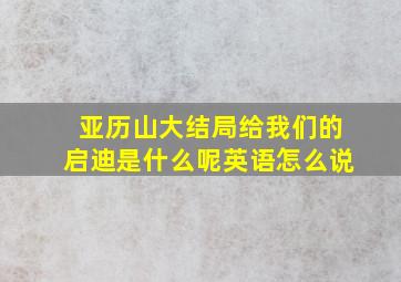 亚历山大结局给我们的启迪是什么呢英语怎么说