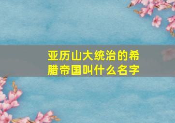 亚历山大统治的希腊帝国叫什么名字