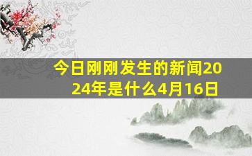 今日刚刚发生的新闻2024年是什么4月16日