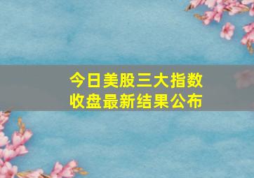 今日美股三大指数收盘最新结果公布