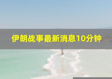 伊朗战事最新消息10分钟