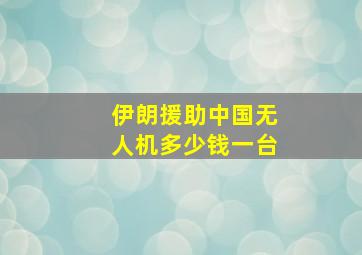 伊朗援助中国无人机多少钱一台