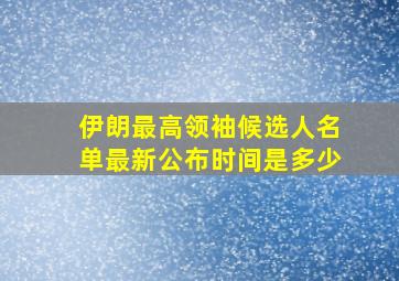 伊朗最高领袖候选人名单最新公布时间是多少