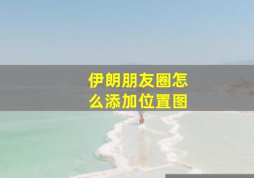 伊朗朋友圈怎么添加位置图