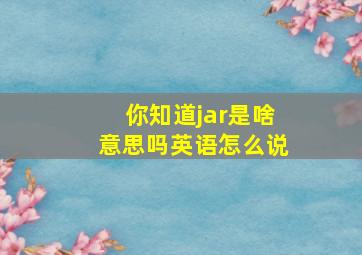 你知道jar是啥意思吗英语怎么说