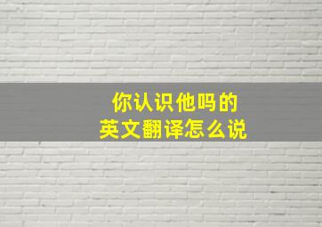 你认识他吗的英文翻译怎么说