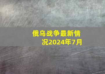 俄乌战争最新情况2024年7月