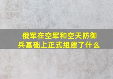 俄军在空军和空天防御兵基础上正式组建了什么