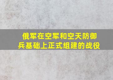 俄军在空军和空天防御兵基础上正式组建的战役