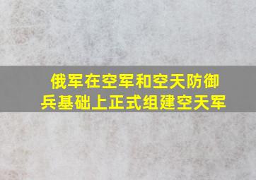 俄军在空军和空天防御兵基础上正式组建空天军