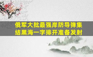 俄军大批最强岸防导弹集结黑海一字排开准备发射