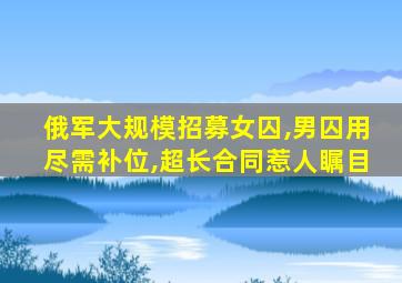 俄军大规模招募女囚,男囚用尽需补位,超长合同惹人瞩目