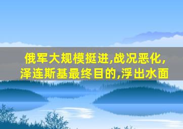 俄军大规模挺进,战况恶化,泽连斯基最终目的,浮出水面