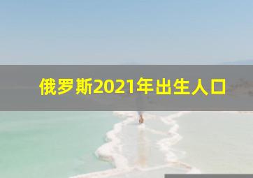 俄罗斯2021年出生人口