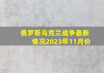 俄罗斯乌克兰战争最新情况2023年11月份