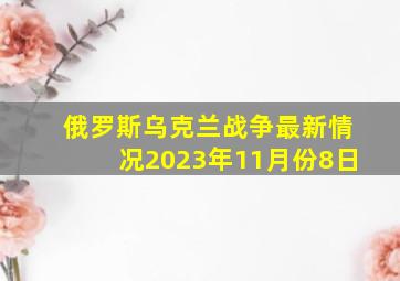 俄罗斯乌克兰战争最新情况2023年11月份8日