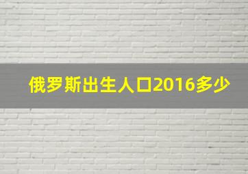 俄罗斯出生人口2016多少