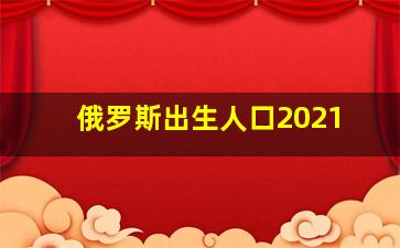 俄罗斯出生人口2021