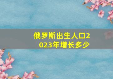 俄罗斯出生人口2023年增长多少