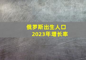 俄罗斯出生人口2023年增长率