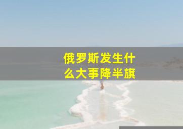 俄罗斯发生什么大事降半旗