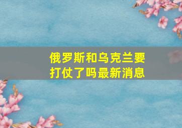 俄罗斯和乌克兰要打仗了吗最新消息