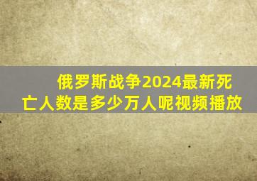 俄罗斯战争2024最新死亡人数是多少万人呢视频播放