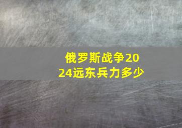 俄罗斯战争2024远东兵力多少