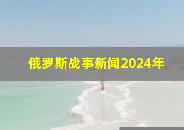 俄罗斯战事新闻2024年