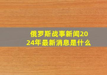 俄罗斯战事新闻2024年最新消息是什么