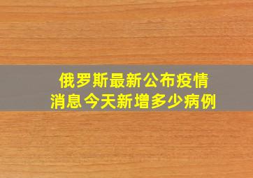 俄罗斯最新公布疫情消息今天新增多少病例