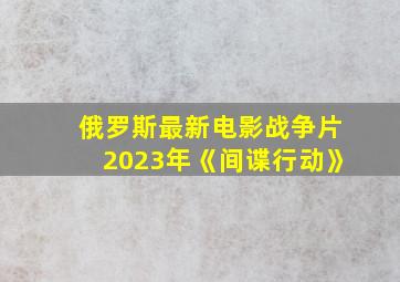 俄罗斯最新电影战争片2023年《间谍行动》