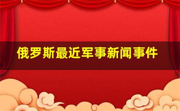 俄罗斯最近军事新闻事件