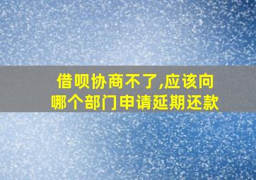 借呗协商不了,应该向哪个部门申请延期还款