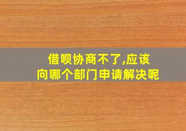 借呗协商不了,应该向哪个部门申请解决呢