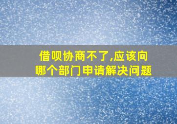 借呗协商不了,应该向哪个部门申请解决问题