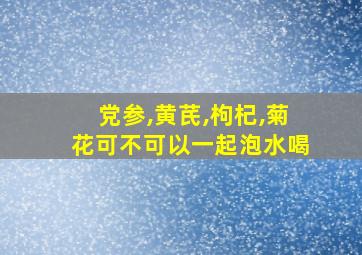 党参,黄芪,枸杞,菊花可不可以一起泡水喝