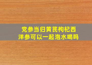 党参当归黄芪枸杞西洋参可以一起泡水喝吗