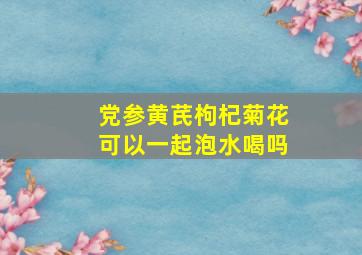 党参黄芪枸杞菊花可以一起泡水喝吗