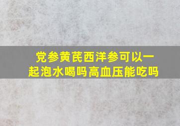 党参黄芪西洋参可以一起泡水喝吗高血压能吃吗