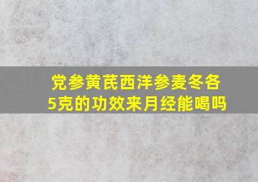 党参黄芪西洋参麦冬各5克的功效来月经能喝吗