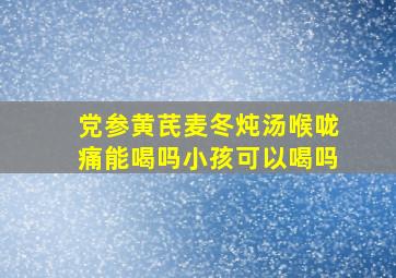 党参黄芪麦冬炖汤喉咙痛能喝吗小孩可以喝吗