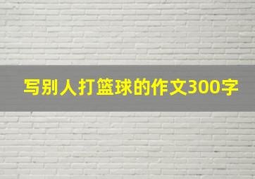 写别人打篮球的作文300字